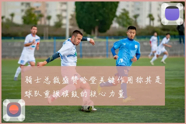 骑士总裁盛赞哈登关键作用称其是球队重振旗鼓的核心力量