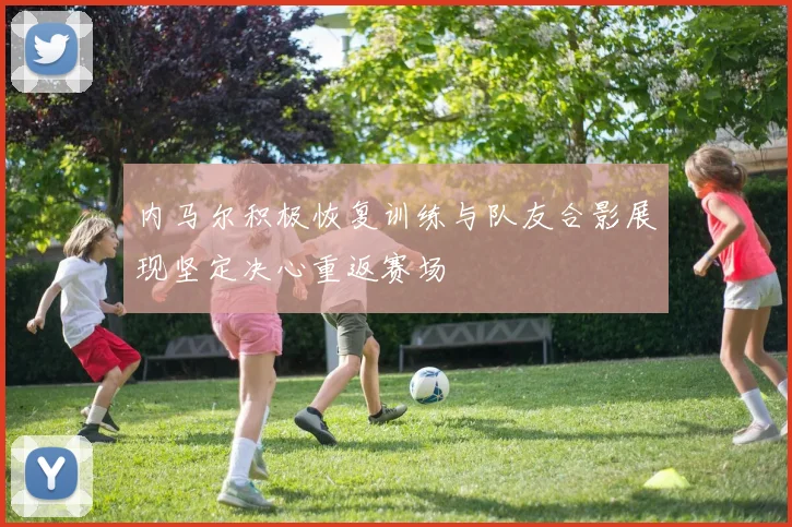 内马尔积极恢复训练与队友合影展现坚定决心重返赛场