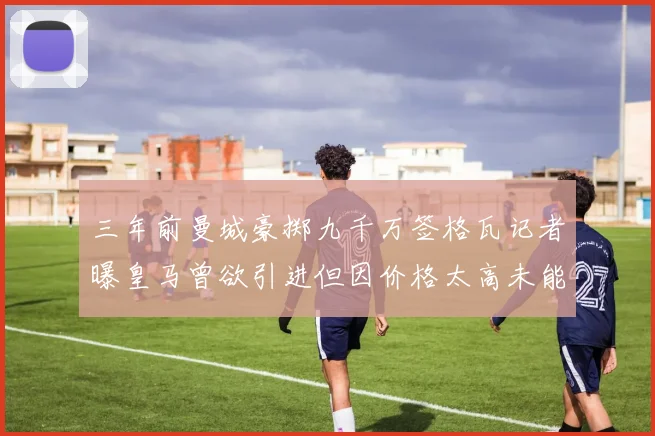 三年前曼城豪掷九千万签格瓦记者曝皇马曾欲引进但因价格太高未能成行