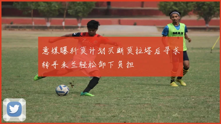 意媒曝科莫计划买断莫拉塔后寻求转手米兰轻松卸下负担