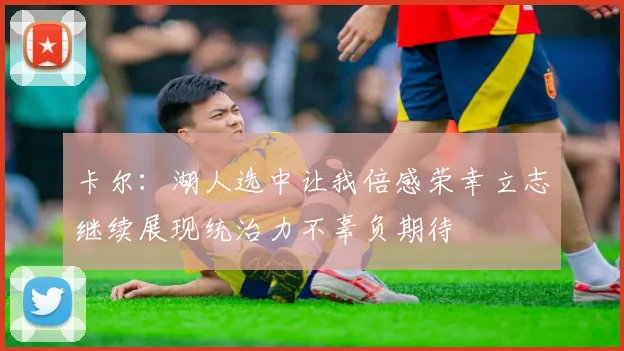 卡尔：湖人选中让我倍感荣幸立志继续展现统治力不辜负期待