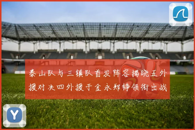 泰山队与三镇队首发阵容揭晓五外援对决四外援于金永郑铮领衔出战