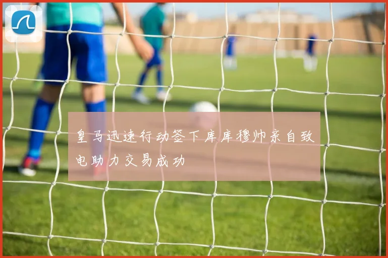 皇马迅速行动签下库库穆帅亲自致电助力交易成功