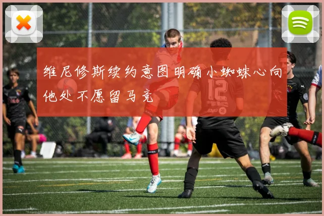 维尼修斯续约意图明确小蜘蛛心向他处不愿留马竞