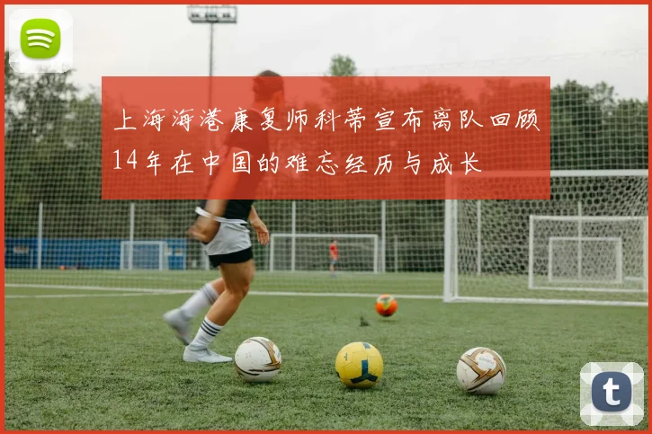 上海海港康复师科蒂宣布离队回顾14年在中国的难忘经历与成长