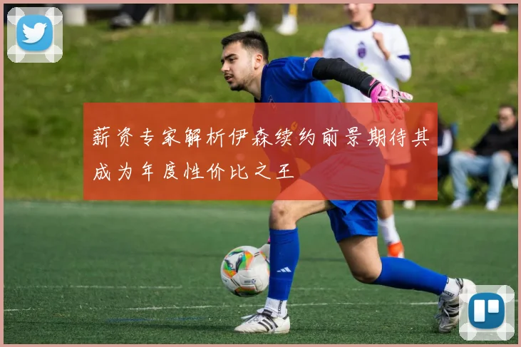 薪资专家解析伊森续约前景期待其成为年度性价比之王