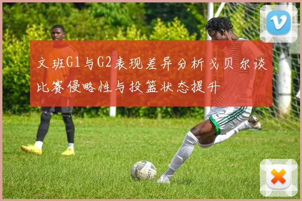 文班G1与G2表现差异分析戈贝尔谈比赛侵略性与投篮状态提升