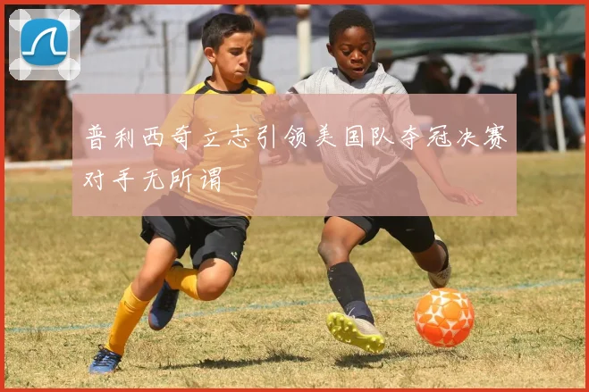 普利西奇立志引领美国队夺冠决赛对手无所谓