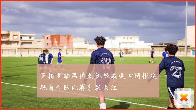 罗梅罗缺席热刺保级战返回阿根廷观看母队比赛引发关注