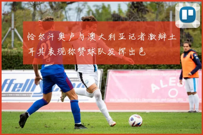 恰尔汗奥卢与澳大利亚记者激辩土耳其表现称赞球队发挥出色