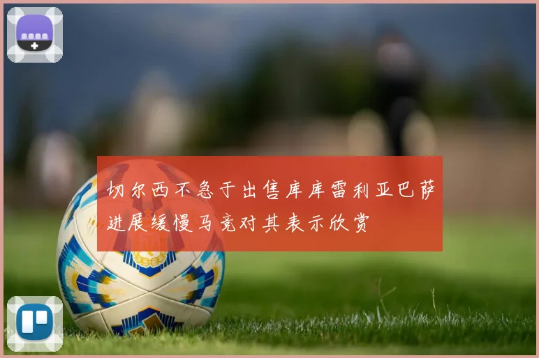切尔西不急于出售库库雷利亚巴萨进展缓慢马竞对其表示欣赏