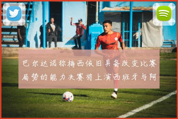 巴尔达诺称梅西依旧具备改变比赛局势的能力决赛将上演西班牙与阿根廷的对决