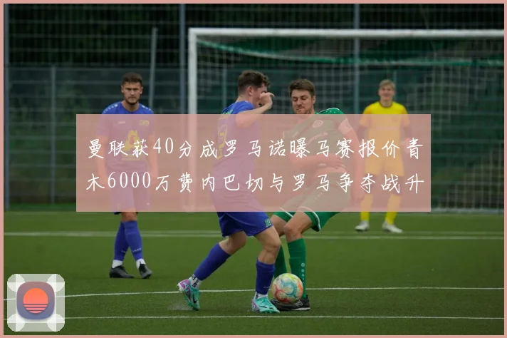 曼联获40分成罗马诺曝马赛报价青木6000万费内巴切与罗马争夺战升级