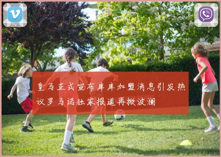 皇马正式宣布库库加盟消息引发热议罗马诺独家报道再掀波澜