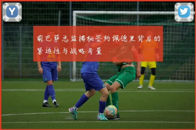 前巴萨总监揭秘签约佩德里背后的紧迫性与战略考量